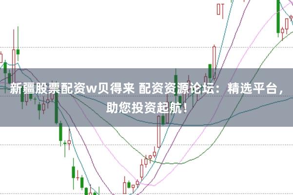 新疆股票配资w贝得来 配资资源论坛：精选平台，助您投资起航！