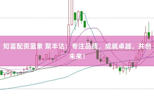 知富配资蓝象 聚丰达：专注品质，成就卓越，共创未来！