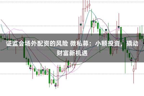 证监会场外配资的风险 微私募：小额投资，撬动财富新机遇