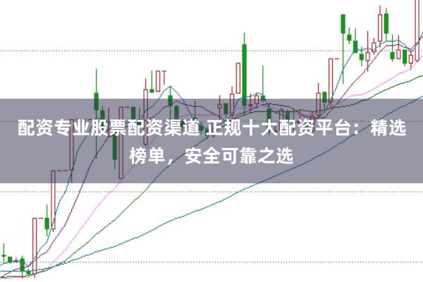 配资专业股票配资渠道 正规十大配资平台：精选榜单，安全可靠之选