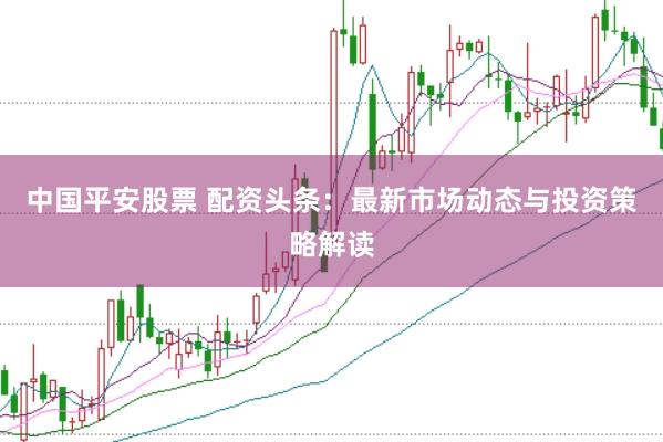 中国平安股票 配资头条：最新市场动态与投资策略解读