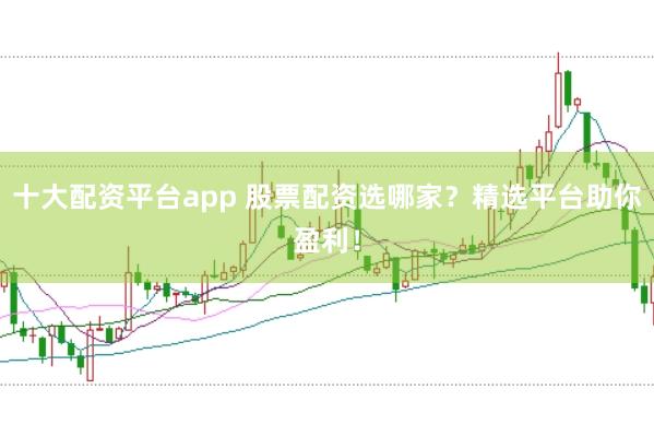 十大配资平台app 股票配资选哪家？精选平台助你盈利！
