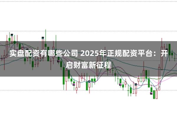 实盘配资有哪些公司 2025年正规配资平台：开启财富新征程
