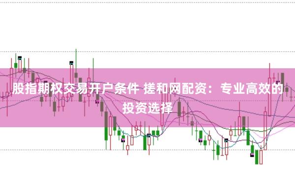 股指期权交易开户条件 搓和网配资：专业高效的投资选择