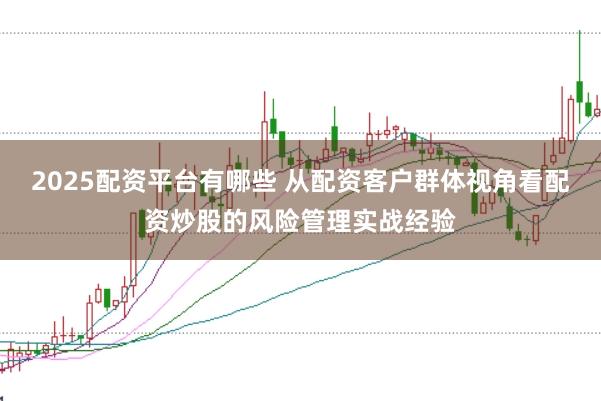 2025配资平台有哪些 从配资客户群体视角看配资炒股的风险管理实战经验