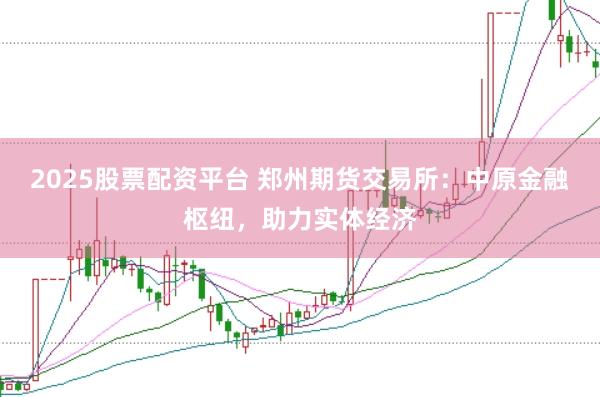 2025股票配资平台 郑州期货交易所：中原金融枢纽，助力实体经济