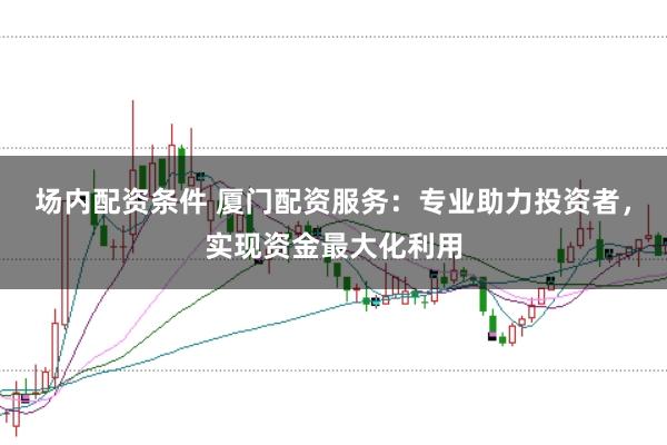 场内配资条件 厦门配资服务：专业助力投资者，实现资金最大化利用