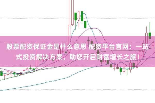 股票配资保证金是什么意思 配资平台官网:一站式投资解决方案,助您开启财富增长之旅!