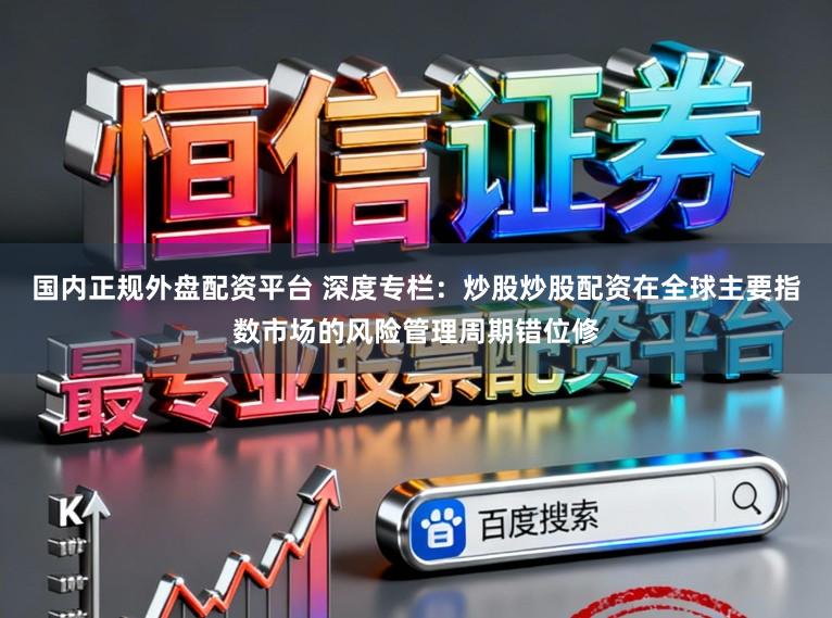 国内正规外盘配资平台 深度专栏：炒股炒股配资在全球主要指数市场的风险管理周期错位修