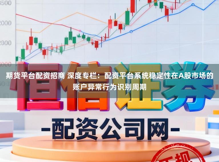 期货平台配资招商 深度专栏:配资平台系统稳定性在A股市场的账户异常行为识别周期