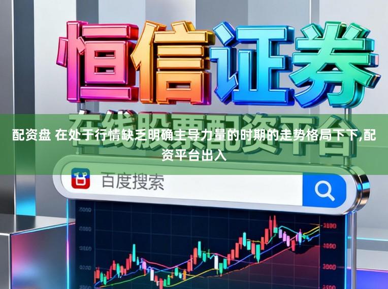 配资盘 在处于行情缺乏明确主导力量的时期的走势格局下下，配资平台出入