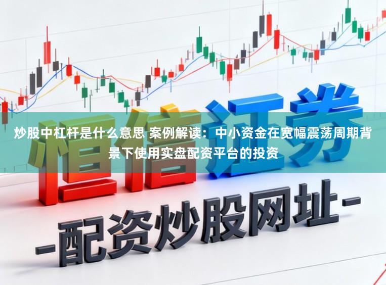炒股中杠杆是什么意思 案例解读:中小资金在宽幅震荡周期背景下使用实盘配资平台的投资