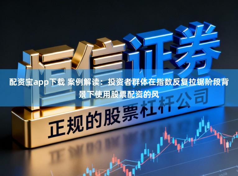 配资宝app下载 案例解读：投资者群体在指数反复拉锯阶段背景下使用股票配资的风