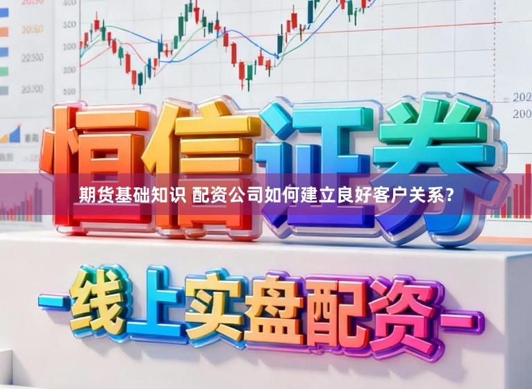 期货基础知识 配资公司如何建立良好客户关系？