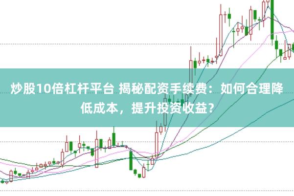 炒股10倍杠杆平台 揭秘配资手续费：如何合理降低成本，提升投资收益？